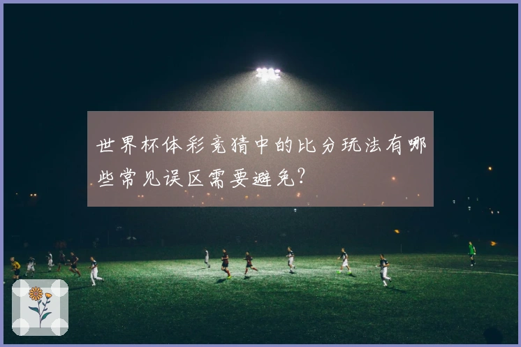 世界杯体彩竞猜中的比分玩法有哪些常见误区需要避免？